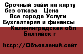 Срочный займ на карту без отказа › Цена ­ 500 - Все города Услуги » Бухгалтерия и финансы   . Калининградская обл.,Балтийск г.